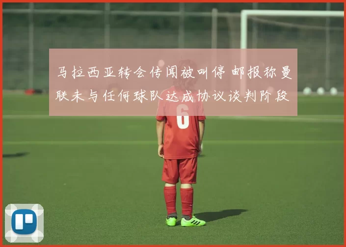 马拉西亚转会传闻被叫停 邮报称曼联未与任何球队达成协议谈判阶段